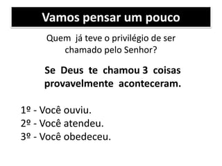 Vamos pensar um pouco
Quem já teve o privilégio de ser
chamado pelo Senhor?
Se Deus te chamou 3 coisas
provavelmente aconteceram.
1º - Você ouviu.
2º - Você atendeu.
3º - Você obedeceu.
 