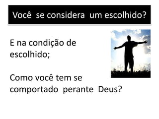 Você se considera um escolhido?
E na condição de
escolhido;
Como você tem se
comportado perante Deus?
 