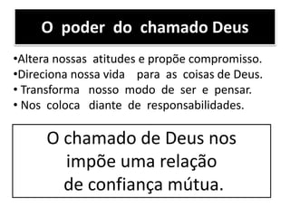 O poder do chamado Deus
•Altera nossas atitudes e propõe compromisso.
•Direciona nossa vida para as coisas de Deus.
• Transforma nosso modo de ser e pensar.
• Nos coloca diante de responsabilidades.
O chamado de Deus nos
impõe uma relação
de confiança mútua.
 