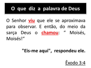 O que diz a palavra de Deus
O Senhor viu que ele se aproximava
para observar. E então, do meio da
sarça Deus o chamou: “ Moisés,
Moisés!“
"Eis-me aqui", respondeu ele.
Êxodo 3:4
 