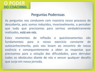 Perguntas Poderosas
As perguntas nos conduzem com maestria nesse processo de
descoberta, pois somos induzidos, invariavelmente, a perceber
que tudo que precisamos para sermos verdadeiramente
realizados, está em nós.
Estes momentos de reflexão e questionamentos são
fundamentais para o nosso exercício constante de
autoconhecimento, pois nos levam ao encontro de nossa
essência e consequentemente a obter as respostas que
precisamos para a solução das dificuldades, para derrubar
todos os obstáculos diante de nós e vencer qualquer desafio
que surja em nossa jornada.
 