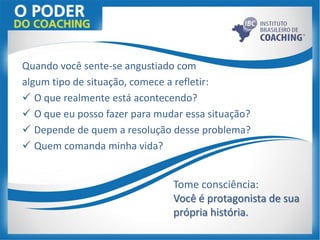 Quando você sente-se angustiado com
algum tipo de situação, comece a refletir:
 O que realmente está acontecendo?
 O que eu posso fazer para mudar essa situação?
 Depende de quem a resolução desse problema?
 Quem comanda minha vida?
Tome consciência:
Você é protagonista de sua
própria história.
 
