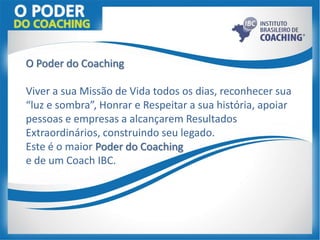 O Poder do Coaching
Viver a sua Missão de Vida todos os dias, reconhecer sua
“luz e sombra”, Honrar e Respeitar a sua história, apoiar
pessoas e empresas a alcançarem Resultados
Extraordinários, construindo seu legado.
Este é o maior Poder do Coaching
e de um Coach IBC.
 