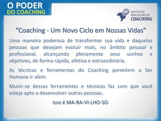 “Coaching - Um Novo Ciclo em Nossas Vidas”
Uma maneira poderosa de transformar sua vida e daquelas
pessoas que desejam evoluir mais, no âmbito pessoal e
profissional, alcançando plenamente seus sonhos e
objetivos, de forma rápida, efetiva e extraordinária.
As técnicas e ferramentas do Coaching permitem o Ser
Humano ir além.
Munir-se dessas ferramentas e técnicas faz com que você
esteja apto a desenvolver outras pessoas.
Isso é MA-RA-VI-LHO-SO.
 