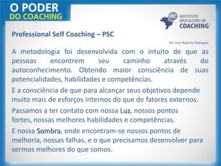 Professional Self Coaching – PSC
Por José Roberto Marques
A metodologia foi desenvolvida com o intuito de que as
pessoas encontrem seu caminho através do
autoconhecimento. Obtendo maior consciência de suas
potencialidades, habilidades e competências.
E a consciência de que para alcançar seus objetivos depende
muito mais de esforços internos do que de fatores externos.
Passamos a ter contato com nossa Luz, nossos pontos
fortes, nossas melhores habilidades e competências.
E nossa Sombra, onde encontram-se nossos pontos de
melhoria, nossas falhas, e o que precisamos desenvolver para
sermos melhores do que somos.
 