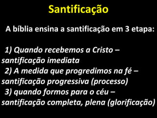 A bíblia ensina a santificação em 3 etapa:A bíblia ensina a santificação em 3 etapa:
1)1) Quando recebemos a Cristo –Quando recebemos a Cristo –
santificação imediatasantificação imediata
2)2) A medida que progredimos na fé –A medida que progredimos na fé –
santificação progressiva (processo)santificação progressiva (processo)
3)3) quando formos para o céu –quando formos para o céu –
santificação completa, plena (glorificação)santificação completa, plena (glorificação)
SantificaçãoSantificação
 