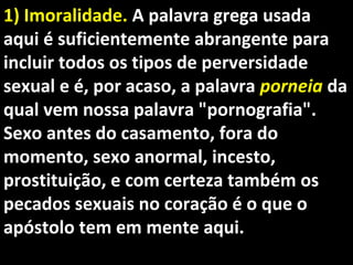 1) Imoralidade.1) Imoralidade. A palavra grega usadaA palavra grega usada
aqui é suficientemente abrangente paraaqui é suficientemente abrangente para
incluir todos os tipos de perversidadeincluir todos os tipos de perversidade
sexual e é, por acaso, a palavrasexual e é, por acaso, a palavra porneiaporneia dada
qual vem nossa palavra "pornografia".qual vem nossa palavra "pornografia".
Sexo antes do casamento, fora doSexo antes do casamento, fora do
momento, sexo anormal, incesto,momento, sexo anormal, incesto,
prostituição, e com certeza também osprostituição, e com certeza também os
pecados sexuais no coração é o que opecados sexuais no coração é o que o
apóstolo tem em mente aqui.apóstolo tem em mente aqui.
 