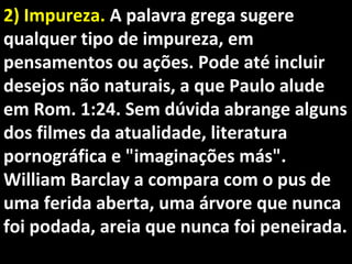 2) Impureza.2) Impureza. A palavra grega sugereA palavra grega sugere
qualquer tipo de impureza, emqualquer tipo de impureza, em
pensamentos ou ações. Pode até incluirpensamentos ou ações. Pode até incluir
desejos não naturais, a que Paulo aludedesejos não naturais, a que Paulo alude
em Rom. 1:24. Sem dúvida abrange algunsem Rom. 1:24. Sem dúvida abrange alguns
dos filmes da atualidade, literaturados filmes da atualidade, literatura
pornográfica e "imaginações más".pornográfica e "imaginações más".
William Barclay a compara com o pus deWilliam Barclay a compara com o pus de
uma ferida aberta, uma árvore que nuncauma ferida aberta, uma árvore que nunca
foi podada, areia que nunca foi peneirada.foi podada, areia que nunca foi peneirada.
 
