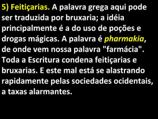 5) Feitiçarias.5) Feitiçarias. A palavra grega aqui podeA palavra grega aqui pode
ser traduzida por bruxaria; a idéiaser traduzida por bruxaria; a idéia
principalmente é a do uso de poções eprincipalmente é a do uso de poções e
drogas mágicas. A palavra édrogas mágicas. A palavra é pharmakiapharmakia,,
de onde vem nossa palavra "farmácia".de onde vem nossa palavra "farmácia".
Toda a Escritura condena feitiçarias eToda a Escritura condena feitiçarias e
bruxarias. E este mal está se alastrandobruxarias. E este mal está se alastrando
rapidamente pelas sociedades ocidentais,rapidamente pelas sociedades ocidentais,
a taxas alarmantes.a taxas alarmantes.
 
