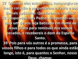 37 Ouvindo eles estas coisas, compungiu-se-37 Ouvindo eles estas coisas, compungiu-se-
lhes o coração e perguntaram a Pedro e aoslhes o coração e perguntaram a Pedro e aos
demais apóstolos: Que faremos, irmãos?demais apóstolos: Que faremos, irmãos?
38 Respondeu-lhes Pedro: Arrependei-vos, e38 Respondeu-lhes Pedro: Arrependei-vos, e
cada um de vós seja batizado em nome decada um de vós seja batizado em nome de
Jesus Cristo para remissão dos vossosJesus Cristo para remissão dos vossos
pecados, e recebereis o dom do Espíritopecados, e recebereis o dom do Espírito
Santo.Santo.
39 Pois para vós outros é a promessa, para39 Pois para vós outros é a promessa, para
vossos filhos e para todos os que ainda estãovossos filhos e para todos os que ainda estão
longe, isto é, para quantos o Senhor, nossolonge, isto é, para quantos o Senhor, nosso
 