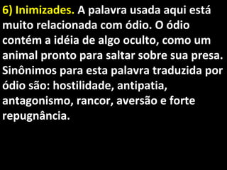 6) Inimizades.6) Inimizades. A palavra usada aqui estáA palavra usada aqui está
muito relacionada com ódio. O ódiomuito relacionada com ódio. O ódio
contém a idéia de algo oculto, como umcontém a idéia de algo oculto, como um
animal pronto para saltar sobre sua presa.animal pronto para saltar sobre sua presa.
Sinônimos para esta palavra traduzida porSinônimos para esta palavra traduzida por
ódio são: hostilidade, antipatia,ódio são: hostilidade, antipatia,
antagonismo, rancor, aversão e forteantagonismo, rancor, aversão e forte
repugnância.repugnância.
 