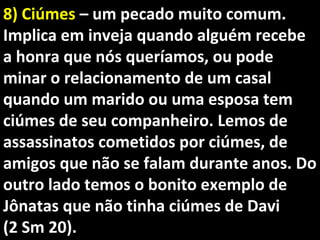 8) Ciúmes8) Ciúmes – um pecado muito comum.– um pecado muito comum.
Implica em inveja quando alguém recebeImplica em inveja quando alguém recebe
a honra que nós queríamos, ou podea honra que nós queríamos, ou pode
minar o relacionamento de um casalminar o relacionamento de um casal
quando um marido ou uma esposa temquando um marido ou uma esposa tem
ciúmes de seu companheiro. Lemos deciúmes de seu companheiro. Lemos de
assassinatos cometidos por ciúmes, deassassinatos cometidos por ciúmes, de
amigos que não se falam durante anos. Doamigos que não se falam durante anos. Do
outro lado temos o bonito exemplo deoutro lado temos o bonito exemplo de
Jônatas que não tinha ciúmes de DaviJônatas que não tinha ciúmes de Davi
(2 Sm 20).(2 Sm 20).
 