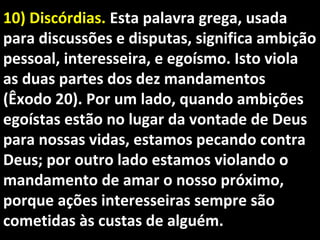 10) Discórdias.10) Discórdias. Esta palavra grega, usadaEsta palavra grega, usada
para discussões e disputas, significa ambiçãopara discussões e disputas, significa ambição
pessoal, interesseira, e egoísmo. Isto violapessoal, interesseira, e egoísmo. Isto viola
as duas partes dos dez mandamentosas duas partes dos dez mandamentos
(Êxodo 20). Por um lado, quando ambições(Êxodo 20). Por um lado, quando ambições
egoístas estão no lugar da vontade de Deusegoístas estão no lugar da vontade de Deus
para nossas vidas, estamos pecando contrapara nossas vidas, estamos pecando contra
Deus; por outro lado estamos violando oDeus; por outro lado estamos violando o
mandamento de amar o nosso próximo,mandamento de amar o nosso próximo,
porque ações interesseiras sempre sãoporque ações interesseiras sempre são
cometidas às custas de alguém.cometidas às custas de alguém.
 