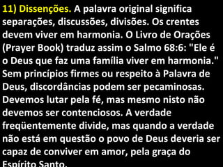 11) Dissenções.11) Dissenções. A palavra original significaA palavra original significa
separações, discussões, divisões. Os crentesseparações, discussões, divisões. Os crentes
devem viver em harmonia. O Livro de Oraçõesdevem viver em harmonia. O Livro de Orações
(Prayer Book) traduz assim o Salmo 68:6: "Ele é(Prayer Book) traduz assim o Salmo 68:6: "Ele é
o Deus que faz uma família viver em harmonia."o Deus que faz uma família viver em harmonia."
Sem princípios firmes ou respeito à Palavra deSem princípios firmes ou respeito à Palavra de
Deus, discordâncias podem ser pecaminosas.Deus, discordâncias podem ser pecaminosas.
Devemos lutar pela fé, mas mesmo nisto nãoDevemos lutar pela fé, mas mesmo nisto não
devemos ser contenciosos. A verdadedevemos ser contenciosos. A verdade
freqüentemente divide, mas quando a verdadefreqüentemente divide, mas quando a verdade
não está em questão o povo de Deus deveria sernão está em questão o povo de Deus deveria ser
capaz de conviver em amor, pela graça docapaz de conviver em amor, pela graça do
 