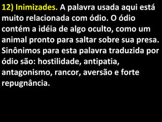 12) Inimizades.12) Inimizades. A palavra usada aqui estáA palavra usada aqui está
muito relacionada com ódio. O ódiomuito relacionada com ódio. O ódio
contém a idéia de algo oculto, como umcontém a idéia de algo oculto, como um
animal pronto para saltar sobre sua presa.animal pronto para saltar sobre sua presa.
Sinônimos para esta palavra traduzida porSinônimos para esta palavra traduzida por
ódio são: hostilidade, antipatia,ódio são: hostilidade, antipatia,
antagonismo, rancor, aversão e forteantagonismo, rancor, aversão e forte
repugnância.repugnância.
 