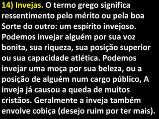 14) Invejas.14) Invejas. O termo grego significaO termo grego significa
ressentimento pelo mérito ou pela boaressentimento pelo mérito ou pela boa
Sorte do outro: um espírito invejoso.Sorte do outro: um espírito invejoso.
Podemos invejar alguém por sua vozPodemos invejar alguém por sua voz
bonita, sua riqueza, sua posição superiorbonita, sua riqueza, sua posição superior
ou sua capacidade atlética. Podemosou sua capacidade atlética. Podemos
invejar uma moça por sua beleza, ou ainvejar uma moça por sua beleza, ou a
posição de alguém num cargo público, Aposição de alguém num cargo público, A
inveja já causou a queda de muitosinveja já causou a queda de muitos
cristãos. Geralmente a inveja tambémcristãos. Geralmente a inveja também
envolve cobiça (desejo ruim por ter mais).envolve cobiça (desejo ruim por ter mais).
 