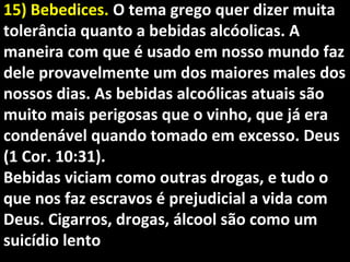 15) Bebedices.15) Bebedices. O tema grego quer dizer muitaO tema grego quer dizer muita
tolerância quanto a bebidas alcóolicas. Atolerância quanto a bebidas alcóolicas. A
maneira com que é usado em nosso mundo fazmaneira com que é usado em nosso mundo faz
dele provavelmente um dos maiores males dosdele provavelmente um dos maiores males dos
nossos dias. As bebidas alcoólicas atuais sãonossos dias. As bebidas alcoólicas atuais são
muito mais perigosas que o vinho, que já eramuito mais perigosas que o vinho, que já era
condenável quando tomado em excesso. Deuscondenável quando tomado em excesso. Deus
(1 Cor. 10:31).(1 Cor. 10:31).
Bebidas viciam como outras drogas, e tudo oBebidas viciam como outras drogas, e tudo o
que nos faz escravos é prejudicial a vida comque nos faz escravos é prejudicial a vida com
Deus. Cigarros, drogas, álcool são como umDeus. Cigarros, drogas, álcool são como um
suicídio lentosuicídio lento
 