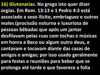 16) Glutonarias.16) Glutonarias. No grego isto quer dizerNo grego isto quer dizer
orgias. Em Rom. 13:13 e 1 Pedro 4:3 estáorgias. Em Rom. 13:13 e 1 Pedro 4:3 está
associado a sexo ilícito, embriaguez e outrosassociado a sexo ilícito, embriaguez e outros
males (procissão noturna e luxuriosa demales (procissão noturna e luxuriosa de
pessoas bêbadas que após um jantarpessoas bêbadas que após um jantar
desfilavam pelas ruas com tochas e músicasdesfilavam pelas ruas com tochas e músicas
em honra a Baco ou algum outro deus, eem honra a Baco ou algum outro deus, e
cantavam e tocavam diante das casas decantavam e tocavam diante das casas de
amigos e amigas; por isso usado geralmenteamigos e amigas; por isso usado geralmente
para festas e reuniões para beber que separa festas e reuniões para beber que se
prolonga até tarde e que favorece a foliaprolonga até tarde e que favorece a folia
 