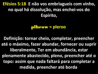 Efésios 5:18Efésios 5:18 E não vos embriagueis com vinho,E não vos embriagueis com vinho,
no qual há dissolução, mas enchei-vos dono qual há dissolução, mas enchei-vos do
Espírito,Espírito,
plhrowplhrow = pleroo= pleroo
Definição: tornar cheio, completar, preencherDefinição: tornar cheio, completar, preencher
até o máximo, fazer abundar, fornecer ou supriraté o máximo, fazer abundar, fornecer ou suprir
liberalmente, Ter em abundância, estarliberalmente, Ter em abundância, estar
plenamente abastecido, pleno, preencher até oplenamente abastecido, pleno, preencher até o
topo: assim que nada faltará para completar atopo: assim que nada faltará para completar a
medida, preencher até bordamedida, preencher até borda
 