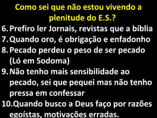 Como sei que não estou vivendo aComo sei que não estou vivendo a
plenitudeplenitude do E.S.?do E.S.?
6.6. Prefiro ler Jornais, revistas que a bíbliaPrefiro ler Jornais, revistas que a bíblia
7.7. Quando oro, é obrigação e enfadonhoQuando oro, é obrigação e enfadonho
8.8. Pecado perdeu o peso de ser pecadoPecado perdeu o peso de ser pecado
(Ló em Sodoma)(Ló em Sodoma)
9.9. Não tenho mais sensibilidade aoNão tenho mais sensibilidade ao
pecado, sei que pequei mas não tenhopecado, sei que pequei mas não tenho
pressa em confessarpressa em confessar
10.10.Quando busco a Deus faço por razõesQuando busco a Deus faço por razões
egoístas, motivações erradas.egoístas, motivações erradas.
 