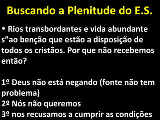 • Rios transbordantes e vida abundanteRios transbordantes e vida abundante
s”ao benção que estão a disposição des”ao benção que estão a disposição de
todos os cristãos. Por que não recebemostodos os cristãos. Por que não recebemos
então?então?
1º Deus não está negando (fonte não tem1º Deus não está negando (fonte não tem
problema)problema)
2º Nós não queremos2º Nós não queremos
3º nos recusamos a cumprir as condições3º nos recusamos a cumprir as condições
Buscando a Plenitude do E.S.Buscando a Plenitude do E.S.
 