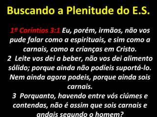 Buscando a Plenitude do E.S.Buscando a Plenitude do E.S.
1ª Coríntios 3:11ª Coríntios 3:1 Eu, porém, irmãos, não vosEu, porém, irmãos, não vos
pude falar como a espirituais, e sim como apude falar como a espirituais, e sim como a
carnais, como a crianças em Cristo.carnais, como a crianças em Cristo.
2 Leite vos dei a beber, não vos dei alimento2 Leite vos dei a beber, não vos dei alimento
sólido; porque ainda não podíeis suportá-lo.sólido; porque ainda não podíeis suportá-lo.
Nem ainda agora podeis, porque ainda soisNem ainda agora podeis, porque ainda sois
carnais.carnais.
3 Porquanto, havendo entre vós ciúmes e3 Porquanto, havendo entre vós ciúmes e
contendas, não é assim que sois carnais econtendas, não é assim que sois carnais e
andais segundo o homem?
 