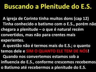 Buscando a Plenitude do E.S.Buscando a Plenitude do E.S.
A igreja de Corinto tinha muitos dons (cap 12)A igreja de Corinto tinha muitos dons (cap 12)
Tinha conhecido o batismo com o E.S., porém nãoTinha conhecido o batismo com o E.S., porém não
chegara a plenitude – o que é natural recémchegara a plenitude – o que é natural recém
convertidos, mas não para crentes maisconvertidos, mas não para crentes mais
experientes.experientes.
A questão não é termos mais do E.S.; o quantoA questão não é termos mais do E.S.; o quanto
temos dele etemos dele e SIM O QUANTO ELE TEM DE NÓSSIM O QUANTO ELE TEM DE NÓS!!
Quando nos convertemos estamos sob aQuando nos convertemos estamos sob a
influencia do E.S., conforme crescemos recebemosinfluencia do E.S., conforme crescemos recebemos
o Batismo até recebermos a plenitude do E.S.o Batismo até recebermos a plenitude do E.S.
 