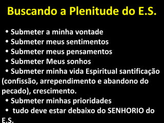 Buscando a Plenitude do E.S.Buscando a Plenitude do E.S.
• Submeter a minha vontadeSubmeter a minha vontade
• Submeter meus sentimentosSubmeter meus sentimentos
• Submeter meus pensamentosSubmeter meus pensamentos
• Submeter Meus sonhosSubmeter Meus sonhos
• Submeter minha vida Espiritual santificaçãoSubmeter minha vida Espiritual santificação
(confissão, arrependimento e abandono do(confissão, arrependimento e abandono do
pecado), crescimento.pecado), crescimento.
• Submeter minhas prioridadesSubmeter minhas prioridades
• tudo deve estar debaixo do SENHORIO dotudo deve estar debaixo do SENHORIO do
E.S.
 