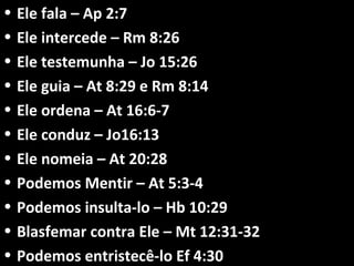 • Ele fala – Ap 2:7Ele fala – Ap 2:7
• Ele intercede – Rm 8:26Ele intercede – Rm 8:26
• Ele testemunha – Jo 15:26Ele testemunha – Jo 15:26
• Ele guia – At 8:29 e Rm 8:14Ele guia – At 8:29 e Rm 8:14
• Ele ordena – At 16:6-7Ele ordena – At 16:6-7
• Ele conduz – Jo16:13Ele conduz – Jo16:13
• Ele nomeia – At 20:28Ele nomeia – At 20:28
• Podemos Mentir – At 5:3-4Podemos Mentir – At 5:3-4
• Podemos insulta-lo – Hb 10:29Podemos insulta-lo – Hb 10:29
• Blasfemar contra Ele – Mt 12:31-32Blasfemar contra Ele – Mt 12:31-32
• Podemos entristecê-lo Ef 4:30Podemos entristecê-lo Ef 4:30
 