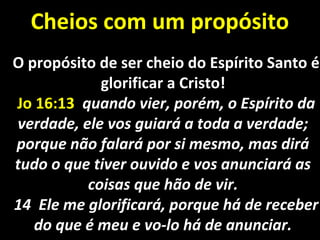 Cheios com um propósitoCheios com um propósito
O propósito de ser cheio do Espírito Santo éO propósito de ser cheio do Espírito Santo é
glorificar a Cristo!glorificar a Cristo!
Jo 16:13Jo 16:13 quando vier, porém, o Espírito daquando vier, porém, o Espírito da
verdade, ele vos guiará a toda a verdade;verdade, ele vos guiará a toda a verdade;
porque não falará por si mesmo, mas diráporque não falará por si mesmo, mas dirá
tudo o que tiver ouvido e vos anunciará astudo o que tiver ouvido e vos anunciará as
coisas que hão de vir.coisas que hão de vir.
14 Ele me glorificará, porque há de receber14 Ele me glorificará, porque há de receber
do que é meu e vo-lo há de anunciar.do que é meu e vo-lo há de anunciar.
 