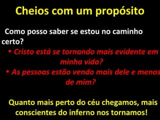 Cheios com um propósitoCheios com um propósito
Como posso saber se estou no caminhoComo posso saber se estou no caminho
certo?certo?
• Cristo está se tornando mais evidente emCristo está se tornando mais evidente em
minha vida?minha vida?
• As pessoas estão vendo mais dele e menosAs pessoas estão vendo mais dele e menos
de mim?de mim?
Quanto mais perto do céu chegamos, maisQuanto mais perto do céu chegamos, mais
conscientes do inferno nos tornamos!conscientes do inferno nos tornamos!
 