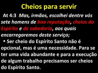 Cheios para servirCheios para servir
At 4:3At 4:3 Mas, irmãos, escolhei dentre vósMas, irmãos, escolhei dentre vós
sete homens desete homens de boa reputaçãoboa reputação,, cheios docheios do
EspíritoEspírito ee de sabedoriade sabedoria, aos quais, aos quais
encarregaremos deste serviço;encarregaremos deste serviço;
• Ser cheio do Espírito Santo não éSer cheio do Espírito Santo não é
opcional, mas é uma necessidade. Para seopcional, mas é uma necessidade. Para se
ter uma vida abundante e para a execuçãoter uma vida abundante e para a execução
de algum trabalho precisamos ser cheiosde algum trabalho precisamos ser cheios
do Espírito Santo.do Espírito Santo.
 