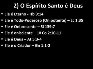 2) O Espírito Santo é Deus2) O Espírito Santo é Deus
• Ele é Eterno - Hb 9:14Ele é Eterno - Hb 9:14
• Ele é Todo-Poderoso (Onipotente) – Lc 1:35Ele é Todo-Poderoso (Onipotente) – Lc 1:35
• Ele é Onipresente – Sl 139:7Ele é Onipresente – Sl 139:7
• Ele é onisciente – 1ª Co 2:10-11Ele é onisciente – 1ª Co 2:10-11
• Ele é Deus – At 5:3-4Ele é Deus – At 5:3-4
• Ele é o Criador – Gn 1:1-2Ele é o Criador – Gn 1:1-2
 