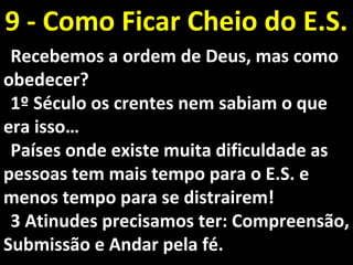 Recebemos a ordem de Deus, mas comoRecebemos a ordem de Deus, mas como
obedecerobedecer??
1º Século os crentes nem sabiam o que1º Século os crentes nem sabiam o que
era isso…era isso…
Países onde existe muita dificuldade asPaíses onde existe muita dificuldade as
pessoas tem mais tempo para o E.S. epessoas tem mais tempo para o E.S. e
menos tempo para se distrairem!menos tempo para se distrairem!
3 Atinudes precisamos ter: Compreensão,3 Atinudes precisamos ter: Compreensão,
Submissão e Andar pela fé.Submissão e Andar pela fé.
9 - Como Ficar Cheio do E.S.9 - Como Ficar Cheio do E.S.
 