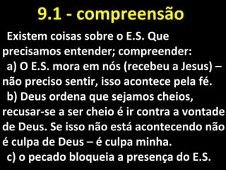 Existem coisas sobre o E.S. QueExistem coisas sobre o E.S. Que
precisamos entender; compreender:precisamos entender; compreender:
a)a) O E.S. mora em nós (recebeu a Jesus) –O E.S. mora em nós (recebeu a Jesus) –
não preciso sentir, isso acontece pela fé.não preciso sentir, isso acontece pela fé.
b)b) Deus ordena que sejamos cheios,Deus ordena que sejamos cheios,
recusar-se a ser cheio é ir contra a vontaderecusar-se a ser cheio é ir contra a vontade
de Deus. Se isso não está acontecendo nãode Deus. Se isso não está acontecendo não
é culpa de Deus – é culpa minha.é culpa de Deus – é culpa minha.
c)c) o pecado bloqueia a presença do E.S.o pecado bloqueia a presença do E.S.
9.1 - compreensão9.1 - compreensão
 