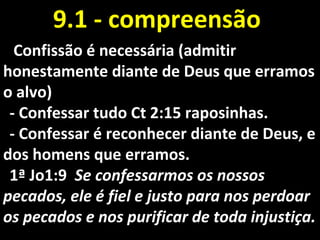 Confissão é necessária (admitirConfissão é necessária (admitir
honestamente diante de Deus que erramoshonestamente diante de Deus que erramos
o alvo)o alvo)
- Confessar tudo Ct 2:15 raposinhas.- Confessar tudo Ct 2:15 raposinhas.
- Confessar é reconhecer diante de Deus, e- Confessar é reconhecer diante de Deus, e
dos homens que erramos.dos homens que erramos.
1ª Jo1:91ª Jo1:9 Se confessarmos os nossosSe confessarmos os nossos
pecados, ele é fiel e justo para nos perdoarpecados, ele é fiel e justo para nos perdoar
os pecados e nos purificar de toda injustiça.os pecados e nos purificar de toda injustiça.
9.1 - compreensão9.1 - compreensão
 