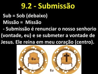 Sub = Sob (debaixo)Sub = Sob (debaixo)
Missão = MissãoMissão = Missão
- Submissão é renunciar o nosso senhorio- Submissão é renunciar o nosso senhorio
(vontade, eu) e se submeter a vontade de(vontade, eu) e se submeter a vontade de
Jesus. Ele reina em meu coração (centro).Jesus. Ele reina em meu coração (centro).
9.2 - Submissão9.2 - Submissão
 