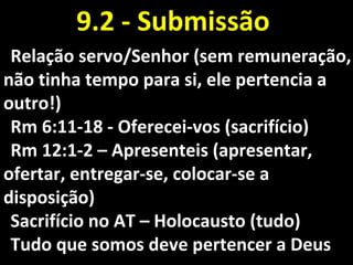 Relação servo/Senhor (sem remuneração,Relação servo/Senhor (sem remuneração,
não tinha tempo para si, ele pertencia anão tinha tempo para si, ele pertencia a
outro!)outro!)
Rm 6:11-18 - Oferecei-vos (sacrifício)Rm 6:11-18 - Oferecei-vos (sacrifício)
Rm 12:1-2 – Apresenteis (apresentar,Rm 12:1-2 – Apresenteis (apresentar,
ofertar, entregar-se, colocar-se aofertar, entregar-se, colocar-se a
disposição)disposição)
Sacrifício no AT – Holocausto (tudo)Sacrifício no AT – Holocausto (tudo)
Tudo que somos deve pertencer a DeusTudo que somos deve pertencer a Deus
9.2 - Submissão9.2 - Submissão
 