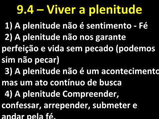 1)1) A plenitude não é sentimento - FéA plenitude não é sentimento - Fé
2)2) A plenitude não nos garanteA plenitude não nos garante
perfeição e vida sem pecado (podemosperfeição e vida sem pecado (podemos
sim não pecar)sim não pecar)
3)3) A plenitude não é um acontecimentoA plenitude não é um acontecimento
mas um ato contínuo de buscamas um ato contínuo de busca
4)4) A plenitude Compreender,A plenitude Compreender,
confessar, arrepender, submeter econfessar, arrepender, submeter e
9.4 – Viver a plenitude9.4 – Viver a plenitude
 