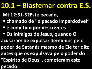 Mt 12:31-32Este pecado,Mt 12:31-32Este pecado,
• chamado de "o pecado imperdoável“chamado de "o pecado imperdoável“
• é cometido por descrentesé cometido por descrentes
• Os inimigos de Jesus, quando OOs inimigos de Jesus, quando O
acusaram de expulsar demônios peloacusaram de expulsar demônios pelo
poder de Satanás mesmo de Ele ter ditopoder de Satanás mesmo de Ele ter dito
antes que os expulsava pelo poder doantes que os expulsava pelo poder do
"Espírito de Deus", cometeram este"Espírito de Deus", cometeram este
pecado.pecado.
10.1 – Blasfemar contra E.S.10.1 – Blasfemar contra E.S.
 
