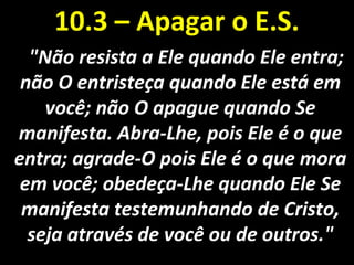 "Não resista a Ele quando Ele entra;"Não resista a Ele quando Ele entra;
não O entristeça quando Ele está emnão O entristeça quando Ele está em
você; não O apague quando Sevocê; não O apague quando Se
manifesta. Abra-Lhe, pois Ele é o quemanifesta. Abra-Lhe, pois Ele é o que
entra; agrade-O pois Ele é o que moraentra; agrade-O pois Ele é o que mora
em você; obedeça-Lhe quando Ele Seem você; obedeça-Lhe quando Ele Se
manifesta testemunhando de Cristo,manifesta testemunhando de Cristo,
seja através de você ou de outros."seja através de você ou de outros."
10.3 – Apagar o E.S.10.3 – Apagar o E.S.
 