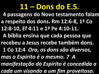 4 passagens do Novo testamento falam4 passagens do Novo testamento falam
a respeito dos dons. Rm 12a respeito dos dons. Rm 12:6-8, 1ª Co:6-8, 1ª Co
12:8-10, Ef 4:11 e 1ª Pe 4:10-11.12:8-10, Ef 4:11 e 1ª Pe 4:10-11.
A bíblia ensina que cada pessoa queA bíblia ensina que cada pessoa que
recebeu a Jesus recebe também dons.recebeu a Jesus recebe também dons.
1 Co 12:41 Co 12:4 Ora, os dons são diversos,Ora, os dons são diversos,
mas o Espírito é o mesmo. 7 Amas o Espírito é o mesmo. 7 A
manifestação do Espírito é concedida amanifestação do Espírito é concedida a
cada um visando a um fim proveitoso.cada um visando a um fim proveitoso.
11 – Dons do E.S.11 – Dons do E.S.
 