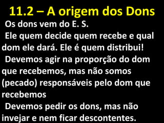 Os dons vem do E. S.Os dons vem do E. S.
Ele quem decide quem recebe e qualEle quem decide quem recebe e qual
dom ele dará. Ele é quem distribui!dom ele dará. Ele é quem distribui!
Devemos agir na proporção do domDevemos agir na proporção do dom
que recebemos, mas não somosque recebemos, mas não somos
(pecado) responsáveis pelo dom que(pecado) responsáveis pelo dom que
recebemosrecebemos
Devemos pedir os dons, mas nãoDevemos pedir os dons, mas não
invejar e nem ficar descontentes.invejar e nem ficar descontentes.
11.2 – A origem dos Dons11.2 – A origem dos Dons
 
