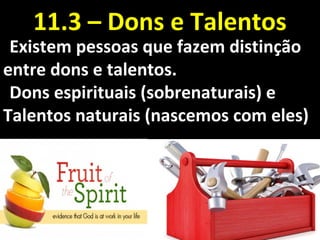 Existem pessoas que fazem distinçãoExistem pessoas que fazem distinção
entre dons e talentos.entre dons e talentos.
Dons espirituais (sobrenaturais) eDons espirituais (sobrenaturais) e
Talentos naturais (nascemos com eles)Talentos naturais (nascemos com eles)
11.3 – Dons e Talentos11.3 – Dons e Talentos
 