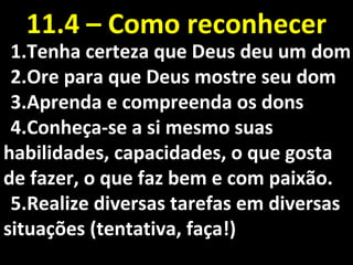 1.1.Tenha certeza que Deus deu um domTenha certeza que Deus deu um dom
2.2.Ore para que Deus mostre seu domOre para que Deus mostre seu dom
3.3.Aprenda e compreenda os donsAprenda e compreenda os dons
4.4.Conheça-se a si mesmo suasConheça-se a si mesmo suas
habilidades, capacidades, o que gostahabilidades, capacidades, o que gosta
de fazer, o que faz bem e com paixão.de fazer, o que faz bem e com paixão.
5.5.Realize diversas tarefas em diversasRealize diversas tarefas em diversas
situações (tentativa, faça!)situações (tentativa, faça!)
11.4 – Como reconhecer11.4 – Como reconhecer
 