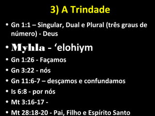 3) A Trindade3) A Trindade
• Gn 1:1 – Singular, Dual e Plural (três graus deGn 1:1 – Singular, Dual e Plural (três graus de
número) - Deusnúmero) - Deus
• MyhlaMyhla -- ‘elohiym‘elohiym
• Gn 1:26 - FaçamosGn 1:26 - Façamos
• Gn 3:22 - nósGn 3:22 - nós
• Gn 11:6-7 – desçamos e confundamosGn 11:6-7 – desçamos e confundamos
• Is 6:8 - por nósIs 6:8 - por nós
• Mt 3:16-17 -Mt 3:16-17 -
• Mt 28:18-20 - Pai, Filho e Espírito SantoMt 28:18-20 - Pai, Filho e Espírito Santo
 