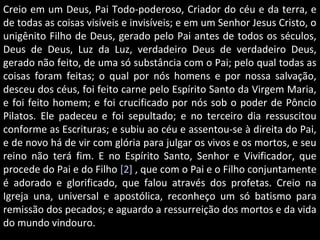 Creio em um Deus, Pai Todo-poderoso, Criador do céu e da terra, eCreio em um Deus, Pai Todo-poderoso, Criador do céu e da terra, e
de todas as coisas visíveis e invisíveis; e em um Senhor Jesus Cristo, ode todas as coisas visíveis e invisíveis; e em um Senhor Jesus Cristo, o
unigênito Filho de Deus, gerado pelo Pai antes de todos os séculos,unigênito Filho de Deus, gerado pelo Pai antes de todos os séculos,
Deus de Deus, Luz da Luz, verdadeiro Deus de verdadeiro Deus,Deus de Deus, Luz da Luz, verdadeiro Deus de verdadeiro Deus,
gerado não feito, de uma só substância com o Pai; pelo qual todas asgerado não feito, de uma só substância com o Pai; pelo qual todas as
coisas foram feitas; o qual por nós homens e por nossa salvação,coisas foram feitas; o qual por nós homens e por nossa salvação,
desceu dos céus, foi feito carne pelo Espírito Santo da Virgem Maria,desceu dos céus, foi feito carne pelo Espírito Santo da Virgem Maria,
e foi feito homem; e foi crucificado por nós sob o poder de Pôncioe foi feito homem; e foi crucificado por nós sob o poder de Pôncio
Pilatos. Ele padeceu e foi sepultado; e no terceiro dia ressuscitouPilatos. Ele padeceu e foi sepultado; e no terceiro dia ressuscitou
conforme as Escrituras; e subiu ao céu e assentou-se à direita do Pai,conforme as Escrituras; e subiu ao céu e assentou-se à direita do Pai,
e de novo há de vir com glória para julgar os vivos e os mortos, e seue de novo há de vir com glória para julgar os vivos e os mortos, e seu
reino não terá fim. E no Espírito Santo, Senhor e Vivificador, quereino não terá fim. E no Espírito Santo, Senhor e Vivificador, que
procede do Pai e do Filhoprocede do Pai e do Filho [2][2] , que com o Pai e o Filho conjuntamente, que com o Pai e o Filho conjuntamente
é adorado e glorificado, que falou através dos profetas. Creio naé adorado e glorificado, que falou através dos profetas. Creio na
Igreja una, universal e apostólica, reconheço um só batismo paraIgreja una, universal e apostólica, reconheço um só batismo para
remissão dos pecados; e aguardo a ressurreição dos mortos e da vidaremissão dos pecados; e aguardo a ressurreição dos mortos e da vida
do mundo vindouro.do mundo vindouro.
 
