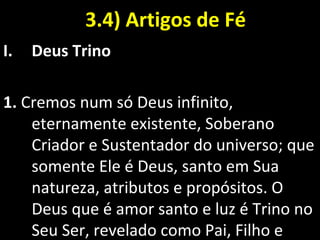 3.4) Artigos de Fé3.4) Artigos de Fé
I. Deus Trino
1. Cremos num só Deus infinito,
eternamente existente, Soberano
Criador e Sustentador do universo; que
somente Ele é Deus, santo em Sua
natureza, atributos e propósitos. O
Deus que é amor santo e luz é Trino no
Seu Ser, revelado como Pai, Filho e
 