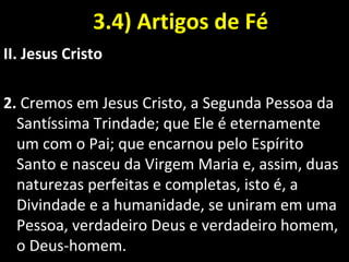 3.4) Artigos de Fé3.4) Artigos de Fé
II. Jesus Cristo
2. Cremos em Jesus Cristo, a Segunda Pessoa da
Santíssima Trindade; que Ele é eternamente
um com o Pai; que encarnou pelo Espírito
Santo e nasceu da Virgem Maria e, assim, duas
naturezas perfeitas e completas, isto é, a
Divindade e a humanidade, se uniram em uma
Pessoa, verdadeiro Deus e verdadeiro homem,
o Deus-homem.
 