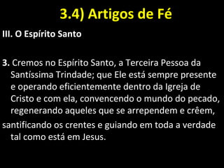 3.4) Artigos de Fé3.4) Artigos de Fé
III. O Espírito Santo
3. Cremos no Espírito Santo, a Terceira Pessoa da
Santíssima Trindade; que Ele está sempre presente
e operando eficientemente dentro da Igreja de
Cristo e com ela, convencendo o mundo do pecado,
regenerando aqueles que se arrependem e crêem,
santificando os crentes e guiando em toda a verdade
tal como está em Jesus.
 